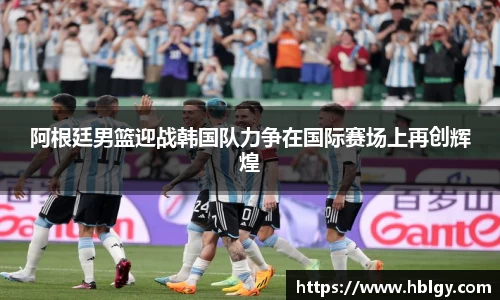 阿根廷男篮迎战韩国队力争在国际赛场上再创辉煌