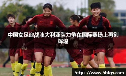 中国女足迎战澳大利亚队力争在国际赛场上再创辉煌