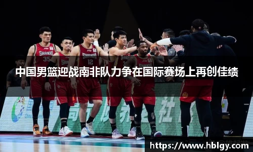 中国男篮迎战南非队力争在国际赛场上再创佳绩